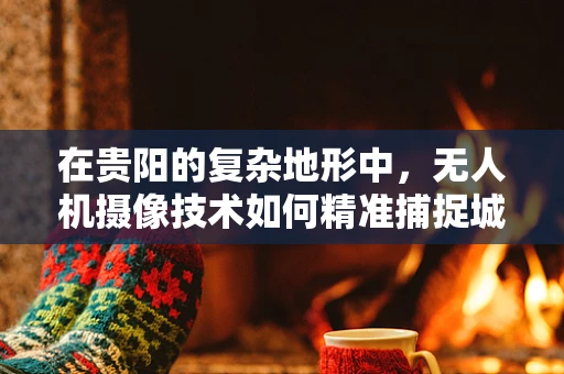 在贵阳的复杂地形中，无人机摄像技术如何精准捕捉城市之美？