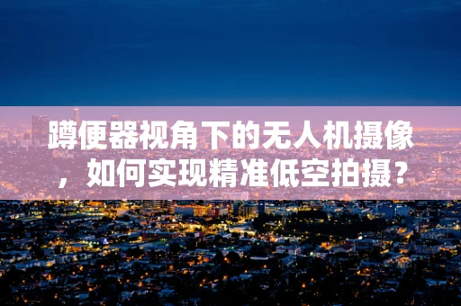 蹲便器视角下的无人机摄像，如何实现精准低空拍摄？