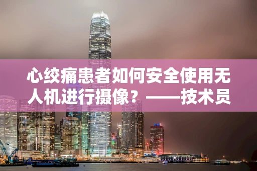 心绞痛患者如何安全使用无人机进行摄像？——技术员的专业视角