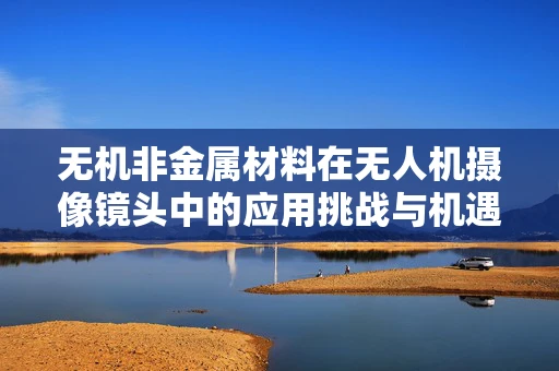 无机非金属材料在无人机摄像镜头中的应用挑战与机遇