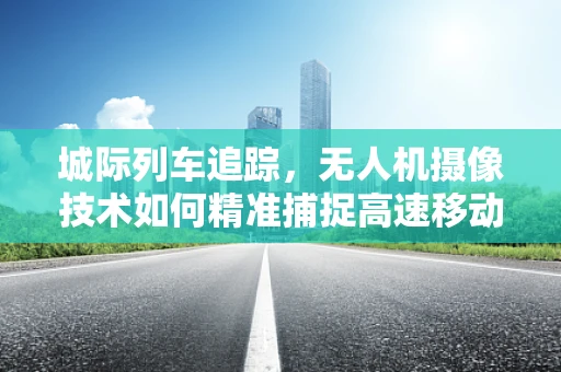 城际列车追踪，无人机摄像技术如何精准捕捉高速移动目标？