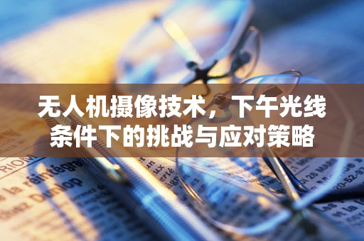 无人机摄像技术，下午光线条件下的挑战与应对策略