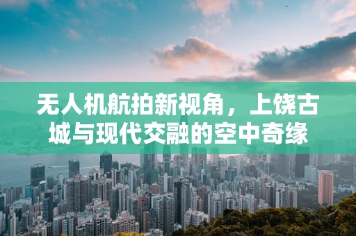 无人机航拍新视角，上饶古城与现代交融的空中奇缘