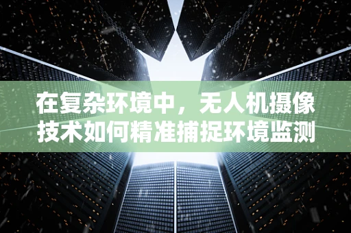 在复杂环境中，无人机摄像技术如何精准捕捉环境监测数据？