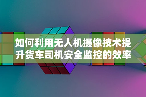 如何利用无人机摄像技术提升货车司机安全监控的效率？