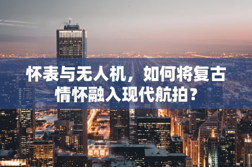怀表与无人机，如何将复古情怀融入现代航拍？