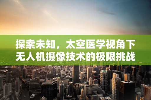 探索未知，太空医学视角下无人机摄像技术的极限挑战