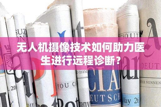 无人机摄像技术如何助力医生进行远程诊断？