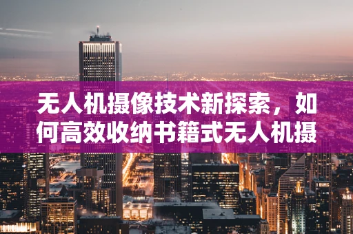 无人机摄像技术新探索，如何高效收纳书籍式无人机摄像装备？