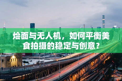 烩面与无人机，如何平衡美食拍摄的稳定与创意？