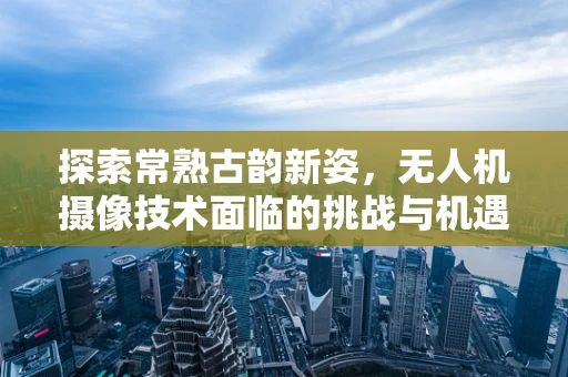 探索常熟古韵新姿，无人机摄像技术面临的挑战与机遇