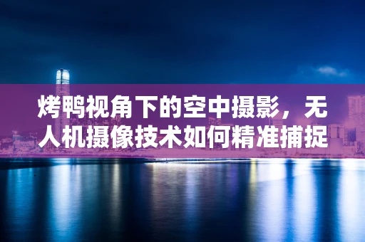 烤鸭视角下的空中摄影，无人机摄像技术如何精准捕捉美食细节？