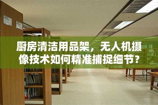 厨房清洁用品架，无人机摄像技术如何精准捕捉细节？