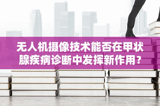 无人机摄像技术能否在甲状腺疾病诊断中发挥新作用？