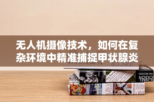 无人机摄像技术，如何在复杂环境中精准捕捉甲状腺炎患者影像？