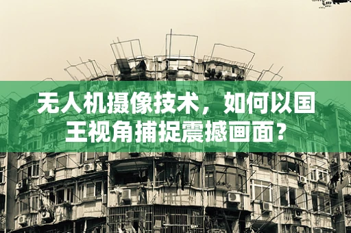 无人机摄像技术，如何以国王视角捕捉震撼画面？