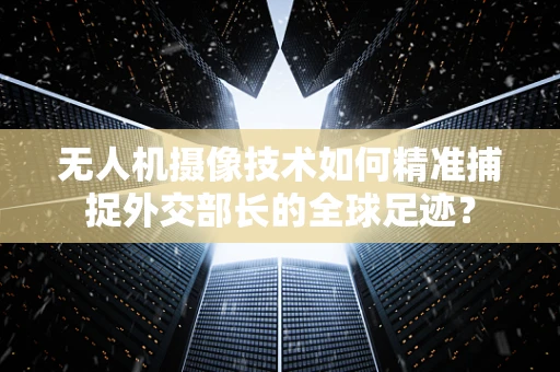 无人机摄像技术如何精准捕捉外交部长的全球足迹？