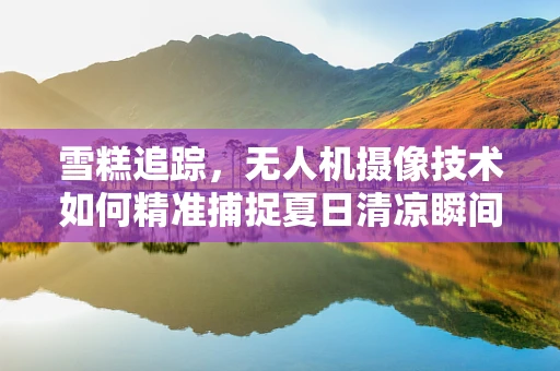 雪糕追踪，无人机摄像技术如何精准捕捉夏日清凉瞬间？