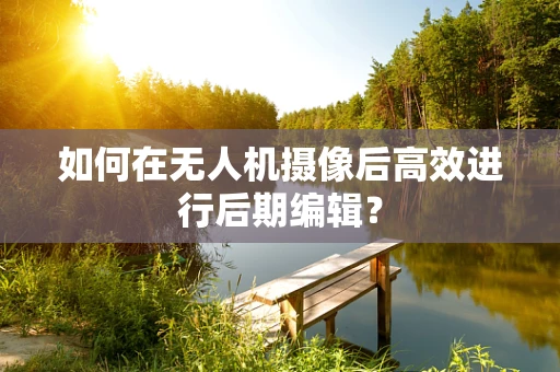 如何在无人机摄像后高效进行后期编辑？