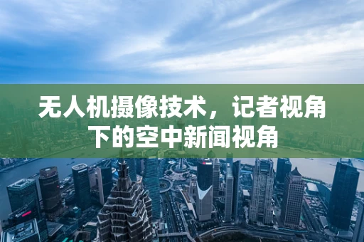 无人机摄像技术，记者视角下的空中新闻视角