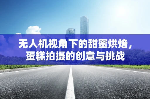 无人机视角下的甜蜜烘焙，蛋糕拍摄的创意与挑战