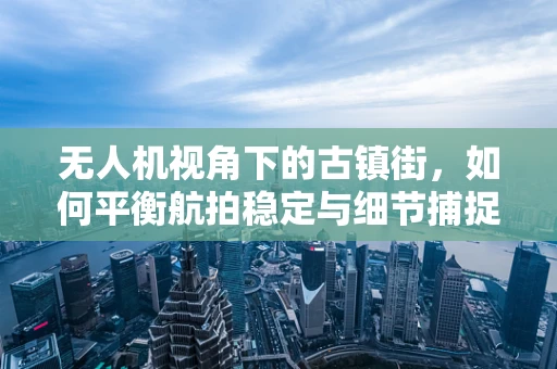 无人机视角下的古镇街，如何平衡航拍稳定与细节捕捉？