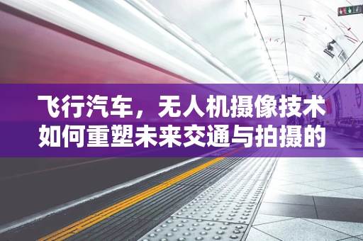 飞行汽车，无人机摄像技术如何重塑未来交通与拍摄的边界？