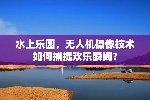 水上乐园，无人机摄像技术如何捕捉欢乐瞬间？