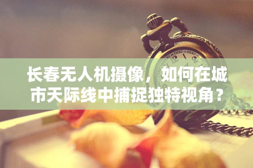 长春无人机摄像，如何在城市天际线中捕捉独特视角？