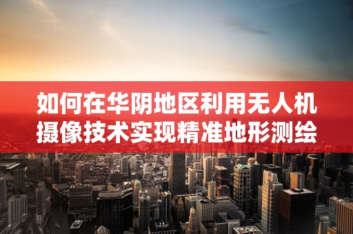 如何在华阴地区利用无人机摄像技术实现精准地形测绘？