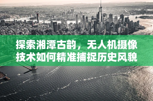 探索湘潭古韵，无人机摄像技术如何精准捕捉历史风貌？