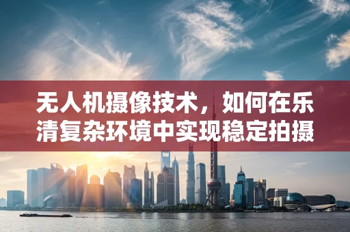 无人机摄像技术，如何在乐清复杂环境中实现稳定拍摄？