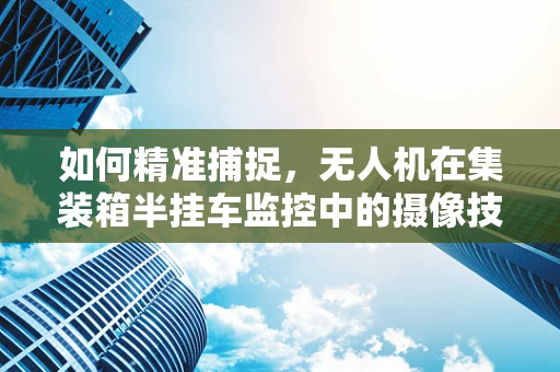 如何精准捕捉，无人机在集装箱半挂车监控中的摄像技术挑战？