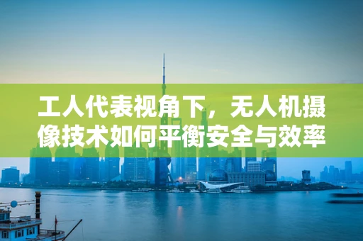 工人代表视角下，无人机摄像技术如何平衡安全与效率？