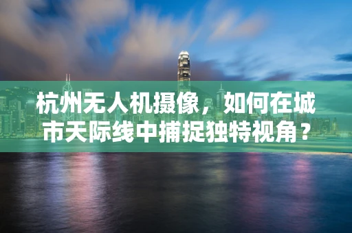 杭州无人机摄像，如何在城市天际线中捕捉独特视角？