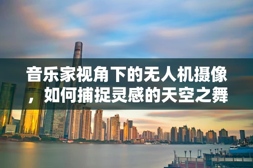 音乐家视角下的无人机摄像，如何捕捉灵感的天空之舞？