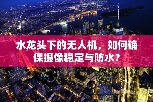 水龙头下的无人机，如何确保摄像稳定与防水？