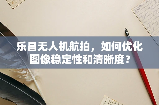乐昌无人机航拍，如何优化图像稳定性和清晰度？
