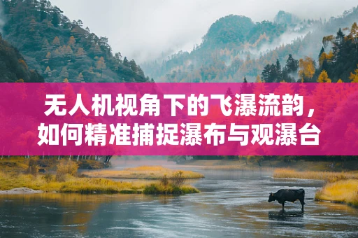 无人机视角下的飞瀑流韵，如何精准捕捉瀑布与观瀑台的完美融合？