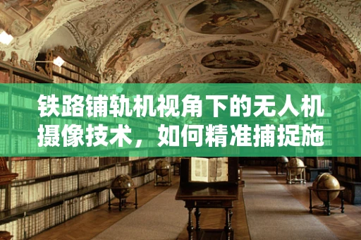 铁路铺轨机视角下的无人机摄像技术，如何精准捕捉施工细节？