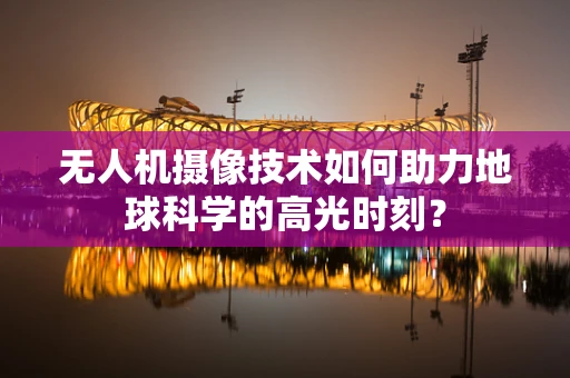 无人机摄像技术如何助力地球科学的高光时刻？