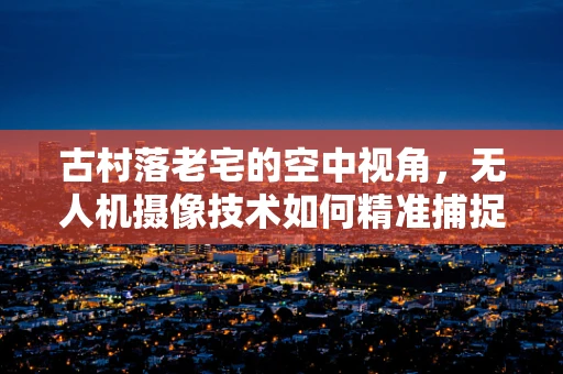 古村落老宅的空中视角，无人机摄像技术如何精准捕捉历史韵味？