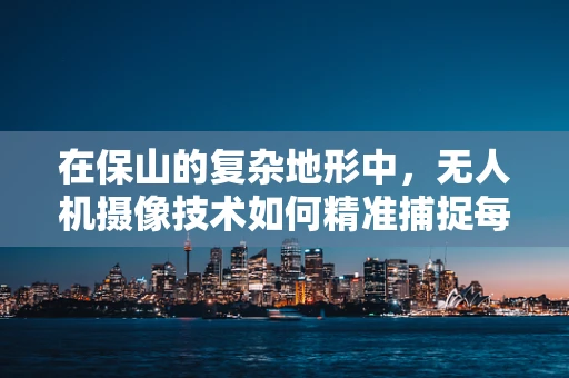在保山的复杂地形中，无人机摄像技术如何精准捕捉每一寸细节？