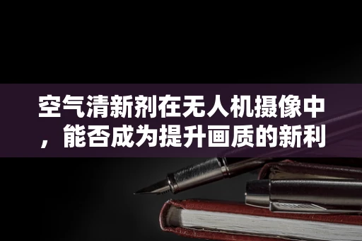空气清新剂在无人机摄像中，能否成为提升画质的新利器？
