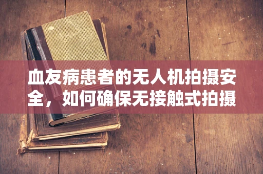 血友病患者的无人机拍摄安全，如何确保无接触式拍摄？