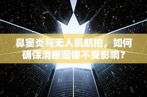 鼻窦炎与无人机航拍，如何确保清晰图像不受影响？