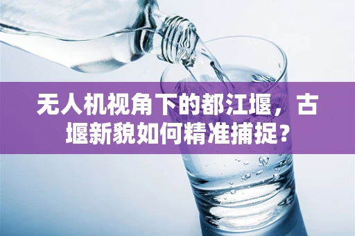 无人机视角下的都江堰，古堰新貌如何精准捕捉？