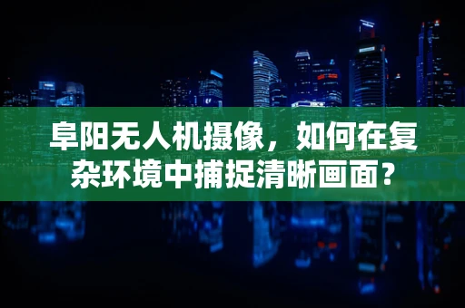阜阳无人机摄像，如何在复杂环境中捕捉清晰画面？