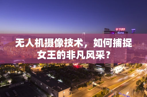 无人机摄像技术，如何捕捉女王的非凡风采？