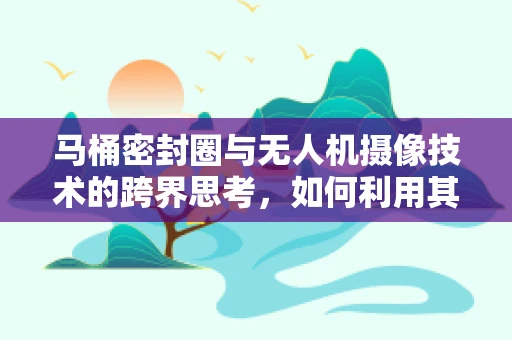 马桶密封圈与无人机摄像技术的跨界思考，如何利用其特性优化飞行稳定性？